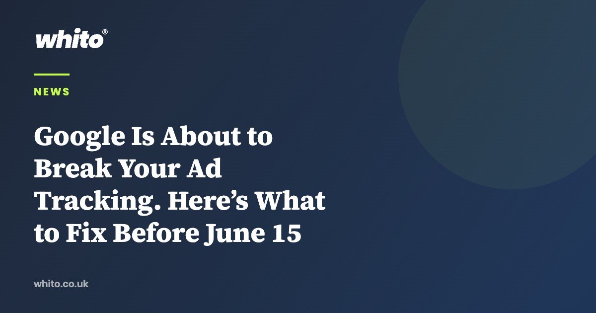 Google Is About to Break Your Ad Tracking. Here’s What to Fix Before June 15 — Whito